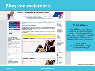 Blog von malerdeck.


                                         Vorteil & Nutzen

                                     „Innerhalb von zwei Jahren,
                                    steigerte ich die Zugriffe auf
                                     meine Homepage gewaltig.
                                  Mein Blog hat aktuell ca. 100.000
                                   Klicks/Monat. 2011 wurde der
                                  Blog Handwerkerseite des Jahres“

                                           -> Reichweite
                                     -> Auffindbarkeit Google
                                       -> Zugriff Homepage




                                               www.blog.malerdeck.de

29.05.2012    www.crowdmedia.de                              4
 