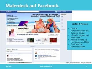 Malerdeck auf Facebook.


                                          Vorteil & Nutzen

                                     •  Direkte
                                        Kommunikation mit
                                        Kunden: Dialog
                                     •  „Gesicht zeigen und
                                        menscheln“
                                     •  Andere Inhalte als
                                        Homepage und Blog
                                     •  Flankierende
                                        Kommunikation




                                  https://www.facebook.com/malerdeck

29.05.2012    www.crowdmedia.de                             5
 