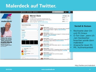 Malerdeck auf Twitter.



                                      Vorteil & Nutzen

                                   •  Reichweite über Ort
                                      und ZG hinaus
                                   •  O-Ton-User: „wenn ich
                                      ‚nen Handwerker
                                      brauchen würde dann
                                      malerdeck“
                                   •  Ansprache neuer ZG
                                   •  PR / Aufmerksamkeit




                                       http://twitter.com/malerdeck

29.05.2012     www.crowdmedia.de                           6
 