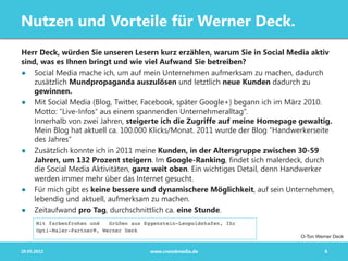 Nutzen und Vorteile für Werner Deck.
Herr Deck, würden Sie unseren Lesern kurz erzählen, warum Sie in Social Media aktiv
sind, was es Ihnen bringt und wie viel Aufwand Sie betreiben?
●  Social Media mache ich, um auf mein Unternehmen aufmerksam zu machen, dadurch
    zusätzlich Mundpropaganda auszulösen und letztlich neue Kunden dadurch zu
    gewinnen.
●  Mit Social Media (Blog, Twitter, Facebook, später Google+) begann ich im März 2010.
    Motto: "Live-Infos" aus einem spannenden Unternehmeralltag“.
    Innerhalb von zwei Jahren, steigerte ich die Zugriffe auf meine Homepage gewaltig.
    Mein Blog hat aktuell ca. 100.000 Klicks/Monat. 2011 wurde der Blog "Handwerkerseite
    des Jahres“
●  Zusätzlich konnte ich in 2011 meine Kunden, in der Altersgruppe zwischen 30-59
    Jahren, um 132 Prozent steigern. Im Google-Ranking, findet sich malerdeck, durch
    die Social Media Aktivitäten, ganz weit oben. Ein wichtiges Detail, denn Handwerker
    werden immer mehr über das Internet gesucht.
●  Für mich gibt es keine bessere und dynamischere Möglichkeit, auf sein Unternehmen,
    lebendig und aktuell, aufmerksam zu machen.
●  Zeitaufwand pro Tag, durchschnittlich ca. eine Stunde.


                                                                              O-Ton Werner Deck


29.05.2012                          www.crowdmedia.de                                  8
 