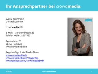 Ihr Ansprechpartner bei crowdmedia.

Svenja Teichmann
Geschäftsführerin

crowdmedia UG

E-Mail: st@crowdmedia.de
Telefon 0176-21307392

Reeperbahn 83
20359 Hamburg
www.crowdmedia.de

Regelmäßige Social Media News:
www.crowdmedia.de
www.crowdmedia.de/newsletter
www.facebook.com/crowdmediaSMM



29.05.2012                  www.crowdmedia.de   9
 