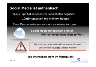 Social Media ist authentisch
       Claus Hipp hat es schon vor Jahrzehnten begriffen:
              „Dafür stehe ich mit meinem Namen"

       Einer Person vertrauen wir mehr als einem Konzern

                     Social Media funktioniert ähnlich
                             Hier kommen Menschen zu Wort


                        Wir sprechen heute nicht mehr zu unseren Kunden.
                            Wir sprechen heute mit unseren Kunden!



                   Die Interaktion steht im Mittelpunkt
Page   11
 