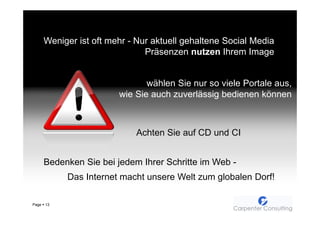 Weniger ist oft mehr - Nur aktuell gehaltene Social Media
                                Präsenzen nutzen Ihrem Image


                                wählen Sie nur so viele Portale aus,
                         wie Sie auch zuverlässig bedienen können



                             Achten Sie auf CD und CI


       Bedenken Sie bei jedem Ihrer Schritte im Web -
            Das Internet macht unsere Welt zum globalen Dorf!

Page   13
 