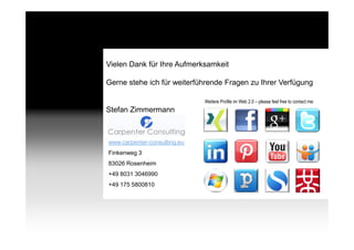 Vielen Dank für Ihre Aufmerksamkeit

            Gerne stehe ich für weiterführende Fragen zu Ihrer Verfügung

                                          Weitere Profile im Web 2.0 – please feel free to contact me:
            Stefan Zimmermann



            www.carpenter-consulting.eu
            Finkenweg 3
            83026 Rosenheim
            +49 8031 3046990
            +49 175 5800810




Page   36
 