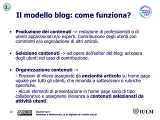 Il modello blog: come funziona? Produzione dei contenuti  -> redazione di professionisti o di utenti appassionati e/o esperti. Contribuzione degli utenti con commenti e/o segnalazione di altri articoli. Selezione contenuti  -> ad opera dell’editor del blog; ad opera degli utenti nel caso di contribuzione. Organizzazione contenuti  -> - Posizioni di rilievo assegnate da  anzianità articolo  su home page uguale per tutti gli utenti, che rimanda a sottosezioni o rubriche specifiche.  - Alcuni elementi di presentazione in home page sono di tipo collaborativo e assegnano rilevanza a  contenuti selezionati da attività utenti . 1. 