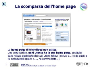 La scomparsa dell’home page La  home page di friendfeed non esiste.  Una volta iscritto,  ogni utente ha la sua home page , costituita dalle notizie pubblicate dai suoi utenti follow (iscriviti a…) e da quelli a lui riconducibili (piace a…., ha commentato…). 1. 