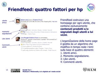 Friendfeed: quattro fattori per hp momento segnalazione Commenti utenti Like utenti utente amico Friendfeed costruisce una homepage per ogni utente, che contiene esclusivamente  contenuti prodotti e/o segnalati dagli utenti a lui vicini .  L’organizzazione della home page è gestita da un algoritmo che modifica in tempo reale i temi sulla base di quattro elementi: 1. Utenti amici.  2. Momento segnalazione.  3: Like utenti.  4: Commenti utenti. 1. 