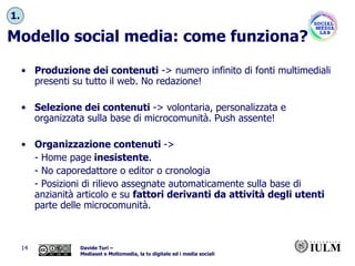 Modello social media: come funziona? Produzione dei contenuti  -> numero infinito di fonti multimediali presenti su tutto il web. No redazione! Selezione dei contenuti  -> volontaria, personalizzata e organizzata sulla base di microcomunità. Push assente! Organizzazione contenuti  ->  - Home page  inesistente .  - No caporedattore o editor o cronologia  - Posizioni di rilievo assegnate automaticamente sulla base di anzianità articolo e su  fattori derivanti da attività degli utenti  parte delle microcomunità. 1. 