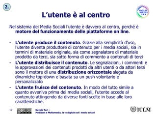 L’utente è al centro Nel sistema dei Media Sociali l’utente è davvero al centro, perché è  motore del funzionamento delle piattaforme on line . L’utente produce il contenuto . Grazie alla semplicità d’uso, l’utente diventa produttore di contenuto per i media sociali, sia in termini di materiale originale, sia come segnalatore di materiale prodotto da terzi, sia sotto forma di commento a contenuti di terzi L’utente distribuisce il contenuto . Le segnalazioni, i commenti e le approvazioni dei contenuti prodotti da altri utenti o da attori terzi sono il motore di una  distribuzione orizzontale  slegata da dinamiche top-down e basata su un push volontario e personalizzato L’utente fruisce del contenuto . In modo del tutto simile a quanto avveniva prima dei media sociali, l’utente accede al contenuto attingendo da diverse fonti scelte in base alle loro caratteristiche. 2. 