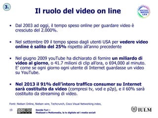 Il ruolo del video on line Dal 2003 ad oggi, il tempo speso online per guardare video è cresciuto del 2.000%.  Nel settembre 09 il tempo speso dagli utenti USA per  vedere video online è salito del 25%  rispetto all’anno precedente Nel giugno 2009 youTube ha dichiarato di fornire  un miliardo di video al giorno , o 41.7 milioni di clip all’ora, o 694,000 al minuto. E’ come se ogni giorno ogni utente di Internet guardasse un video su YouTube. Nel 2013 il   91% dell’intero traffico consumer su Internet sarà costituito da video  (compresi tv, vod e p2p), e il 60% sarà costituito da streaming di video. Fonti: Nielsen Online, Nielsen wire, Techcrunch, Cisco Visual Networking index,  3. 