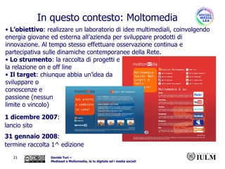 L’obiettivo : realizzare un laboratorio di idee multimediali, coinvolgendo energia giovane ed esterna all’azienda per sviluppare prodotti di innovazione. Al tempo stesso effettuare osservazione continua e partecipativa sulle dinamiche contemporanee della Rete.  Lo strumento : la raccolta di progetti e  la relazione on e off line Il target : chiunque abbia un’idea da  sviluppare o  conoscenze e  passione (nessun  limite o vincolo) 1 dicembre 2007 :  lancio sito 31 gennaio 2008 : termine raccolta 1^ edizione In questo contesto: Moltomedia 