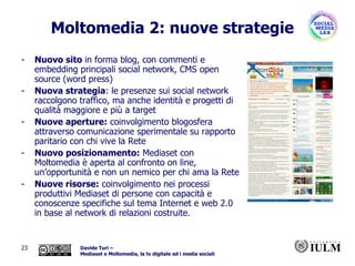 Moltomedia 2: nuove strategie Nuovo sito  in forma blog, con commenti e embedding principali social network, CMS open source (word press) Nuova strategia : le presenze sui social network raccolgono traffico, ma anche identità e progetti di qualità maggiore e più a target Nuove aperture:  coinvolgimento blogosfera attraverso comunicazione sperimentale su rapporto paritario con chi vive la Rete Nuovo posizionamento:  Mediaset con Moltomedia è aperta al confronto on line, un’opportunità e non un nemico per chi ama la Rete Nuove risorse:  coinvolgimento nei processi produttivi Mediaset di persone con capacità e conoscenze specifiche sul tema Internet e web 2.0 in base al network di relazioni costruite. 