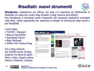 Wordpress : piattaforma più diffusa nel web 2.0 importata da Moltomedia in Mediaset ed usata per creare blog tematici e blog network giornalistici. Ora Wordpress è diventato parte integrante del processo produttivo aziendale sulla Rete, scelto soprattutto per aderenza ai bisogni di interazione degli utenti e per flessibilità I primi blog: TGCOM – Barsport Blog di Gigi Buffon  Superblog TGcom  Blog Olimpiadi  Giffoni Film Festival blog   Ora il blog network  del TGCOM conta 18 blog suddivisi fra News & Sport,  Web e video, Esperti online,  Piaceri e Passioni, Lifestyle Risultati: nuovi strumenti 