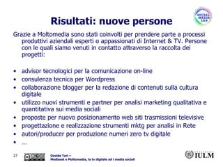 Risultati: nuove persone Grazie a Moltomedia sono stati coinvolti per prendere parte a processi produttivi aziendali esperti o appassionati di Internet & TV. Persone con le quali siamo venuti in contatto attraverso la raccolta dei progetti: advisor tecnologici per la comunicazione on-line  consulenza tecnica per Wordpress  collaborazione blogger per la redazione di contenuti sulla cultura digitale utilizzo nuovi strumenti e partner per analisi marketing qualitativa e quantitativa sui media sociali  proposte per nuovo posizionamento web siti trasmissioni televisive progettazione e realizzazione strumenti mktg per analisi in Rete autori/producer per produzione numeri zero tv digitale … 