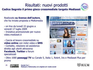 Codice Segreto il primo gioco crossmediale targato Mediaset   Realizzato  su licenza dell’autore , che ha inviato proposta a Moltomedia - on line da lunedì 22 giugno a venerdì 17 luglio 2009 Iniziativa promozionale per nuovo video.mediaset.it Caccia al tesoro crossmediale su  video online  con indizi video e  SMS Contatto, relazione ed assistenza diretta agli utenti attraverso  Facebook ,  Twitter  e forum specializzati  Risultati: nuovi prodotti Oltre 1000  passaggi TV  su Canale 5, Italia 1, Rete4, Iris e Mediaset Plus per promo 
