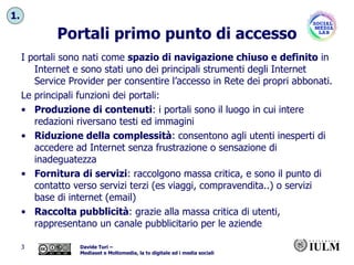 Portali primo punto di accesso I portali sono nati come  spazio di navigazione chiuso e definito  in Internet e sono stati uno dei principali strumenti degli Internet Service Provider per consentire l’accesso in Rete dei propri abbonati. Le principali funzioni dei portali: Produzione di contenuti : i portali sono il luogo in cui intere redazioni riversano testi ed immagini Riduzione della complessità : consentono agli utenti inesperti di accedere ad Internet senza frustrazione o sensazione di inadeguatezza Fornitura di servizi : raccolgono massa critica, e sono il punto di contatto verso servizi terzi (es viaggi, compravendita..) o servizi base di internet (email) Raccolta pubblicità : grazie alla massa critica di utenti, rappresentano un canale pubblicitario per le aziende 1. 