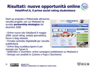 Risultati: nuove opportunità online Start-up proposta a Moltomedia attraverso raccolta progetti, con cui Mediaset ha avviato  partnership strategica  dal dicembre 2008 - Online nuovo sito VotaIlprof.it maggio 2009: social rating, testata giornalistica, forum e blog network - Firmato contratto Digitalia08 per raccolta pubblicitaria - Online blog scuolabus.tgcom.it per sinergie con Tgcom.it - Settembre e novembre: online campagne pubblicitarie su Mediaset.it - Sinergie con prodotti tv (LeIene e Pupa e Secchione) VotailProf.it, il primo social rating studentesco 