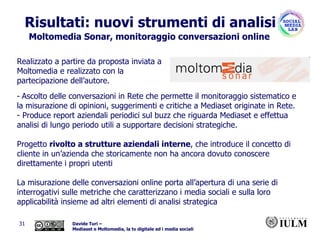 Risultati: nuovi strumenti di analisi Moltomedia Sonar, monitoraggio conversazioni online Ascolto delle conversazioni in Rete che permette il monitoraggio sistematico e la misurazione di opinioni, suggerimenti e critiche a Mediaset originate in Rete.  Produce report aziendali periodici sul buzz che riguarda Mediaset e effettua analisi di lungo periodo utili a supportare decisioni strategiche. Progetto  rivolto a strutture aziendali interne , che introduce il concetto di cliente in un’azienda che storicamente non ha ancora dovuto conoscere direttamente i propri utenti La misurazione delle conversazioni online porta all’apertura di una serie di interrogativi sulle metriche che caratterizzano i media sociali e sulla loro applicabilità insieme ad altri elementi di analisi strategica Realizzato a partire da proposta inviata a Moltomedia e realizzato con la partecipazione dell’autore. 