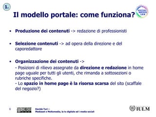 Il modello portale: come funziona? Produzione dei contenuti  -> redazione di professionisti Selezione contenuti  -> ad opera della direzione e del caporedattore Organizzazione dei contenuti  ->  - Posizioni di rilievo assegnate da  direzione e redazione  in home page uguale per tutti gli utenti, che rimanda a sottosezioni o rubriche specifiche. - Lo  spazio in home page è la risorsa scarsa  del sito (scaffale del negozio?) 1. 