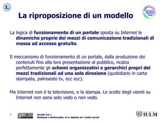 La riproposizione di un modello La logica di  funzionamento di un portale  sposta su Internet le  dinamiche proprie dei mezzi di comunicazione tradizionali di massa ad accesso gratuito .  Il meccanismo di funzionamento di un portale, dalla produzione dei contenuti fino alla loro presentazione al pubblico, ricalca perfettamente gli  schemi organizzativi e gerarchici propri dei mezzi tradizionali ad una sola direzione  (quotidiano in carta stampata, palinsesto tv, ecc ecc). Ma Internet non è la televisione, o la stampa. Le scelte degli utenti su Internet non sono solo vedo o non vedo. 1. 