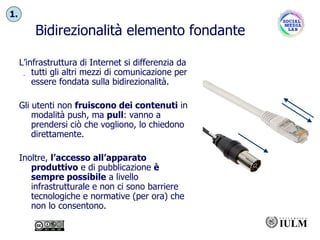 5634 Bidirezionalità elemento fondante L’infrastruttura di Internet si differenzia da tutti gli altri mezzi di comunicazione per essere fondata sulla bidirezionalità. Gli utenti non  fruiscono dei contenuti  in modalità push, ma  pull : vanno a prendersi ciò che vogliono, lo chiedono direttamente. Inoltre,  l’accesso all’apparato produttivo  e di pubblicazione  è sempre possibile  a livello infrastrutturale e non ci sono barriere tecnologiche e normative (per ora) che non lo consentono. 1. 