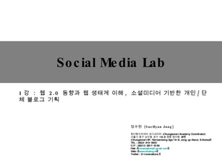 Social Media Lab 정수현  (SueHyun Jung)  청어람아카데미 코디네이터  (Chungeoram Academy Coordinator) 서울시 중구 남산동  2 가  19-8  명동 청어람  6F  (Chungeoram 6F, Namsandong 2ga 19-8, Jung-gu Seoul, S.Korea)  TEL : (82)2-319-5600 C.P : (82)10-2817-5159 Mail :  [email_address]   Web :  www.bluelog.kr   Twitter : @movenations   1 강  :   웹  2.0  동향과 웹 생태계 이해 ,  소셜미디어  기반한 개인 / 단체 블로그 기획 