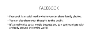 FACEBOOK 
• Facebook is a social media where you can share family photos. 
• You can also share your thoughts to the public. 
• It’s a really nice social media because you can communicate with 
anybody around the entire world. 
 