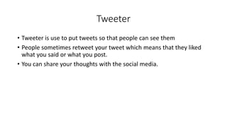 Tweeter 
• Tweeter is use to put tweets so that people can see them 
• People sometimes retweet your tweet which means that they liked 
what you said or what you post. 
• You can share your thoughts with the social media. 
