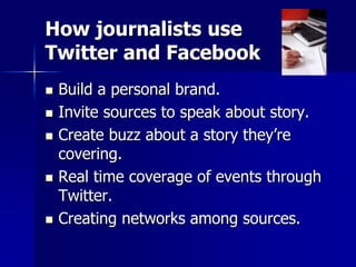 How journalists use
Twitter and Facebook
 Build a personal brand.
 Invite sources to speak about story.
 Create buzz about a story they’re
covering.
 Real time coverage of events through
Twitter.
 Creating networks among sources.
 