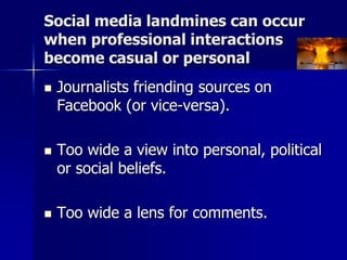 Social media landmines can occur
when professional interactions
become casual or personal
 Journalists friending sources on
Facebook (or vice-versa).
 Too wide a view into personal, political
or social beliefs.
 Too wide a lens for comments.
 