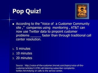 Pop Quiz!
 According to the “Voice of a Customer Community
site ,” companies using monitoring , AT&T can
now use Twitter data to pinpoint customer
problems ______ faster than through traditional call
center resolution.
1. 5 minutes
2. 10 minutes
3. 20 minutes
Source: http://voice-of-the-customer.tmcnet.com/topics/voice-of-the-
customer/articles/113781-att-listening-subscriber-complaints-
twitter.htm#elying on calls to the service center.
 