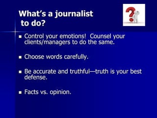 What’s a journalist
to do?
 Control your emotions! Counsel your
clients/managers to do the same.
 Choose words carefully.
 Be accurate and truthful—truth is your best
defense.
 Facts vs. opinion.
 