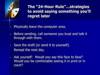 The “24-Hour Rule”…strategies
to avoid saying something you’ll
regret later
• Physically leave the computer area.
• Before sending, call someone you trust and talk it
through with them.
• Save the draft (or send it to yourself).
Reread the next day.
• Ask yourself: Would you say this face to face?
Would you be comfortable seeing it in print or in
court?
 