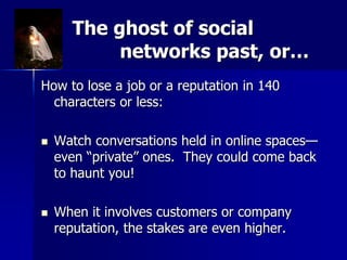 The ghost of social
networks past, or…
How to lose a job or a reputation in 140
characters or less:
 Watch conversations held in online spaces—
even “private” ones. They could come back
to haunt you!
 When it involves customers or company
reputation, the stakes are even higher.
 