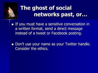 The ghost of social
networks past, or…
 If you must have a sensitive conversation in
a written format, send a direct message
instead of a tweet or Facebook posting.
 Don’t use your name as your Twitter handle.
Consider the ethics.
 