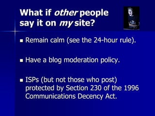 What if other people
say it on my site?
 Remain calm (see the 24-hour rule).
 Have a blog moderation policy.
 ISPs (but not those who post)
protected by Section 230 of the 1996
Communications Decency Act.
 