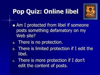 Pop Quiz: Online libel
 Am I protected from libel if someone
posts something defamatory on my
Web site?
a. There is no protection.
b. There is limited protection if I edit the
libel.
c. There is more protection if I don’t
edit the content of posts.
 