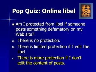 Pop Quiz: Online libel
 Am I protected from libel if someone
posts something defamatory on my
Web site?
a. There is no protection.
b. There is limited protection if I edit the
libel
c. There is more protection if I don’t
edit the content of posts.
 