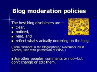 Blog moderation policies
The best blog disclaimers are—
 clear,
 noticed,
 read, and
 reflect what’s actually occurring on the blog.
(From “Balance in the Blogosphere,” November 2008
Tactics, used with permission of PRSA.)
Use other peoples’ comments or not—but
don’t change or edit them.
 