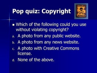 Pop quiz: Copyright
 Which of the following could you use
without violating copyright?
a. A photo from any public website.
b. A photo from any news website.
c. A photo with Creative Commons
license.
d. None of the above.
 
