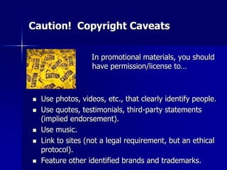 Caution! Copyright Caveats
In promotional materials, you should
have permission/license to…
 Use photos, videos, etc., that clearly identify people.
 Use quotes, testimonials, third-party statements
(implied endorsement).
 Use music.
 Link to sites (not a legal requirement, but an ethical
protocol).
 Feature other identified brands and trademarks.
 