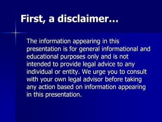 First, a disclaimer…
The information appearing in this
presentation is for general informational and
educational purposes only and is not
intended to provide legal advice to any
individual or entity. We urge you to consult
with your own legal advisor before taking
any action based on information appearing
in this presentation.
 