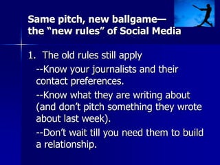 Same pitch, new ballgame—
the “new rules” of Social Media
1. The old rules still apply
--Know your journalists and their
contact preferences.
--Know what they are writing about
(and don’t pitch something they wrote
about last week).
--Don’t wait till you need them to build
a relationship.
 