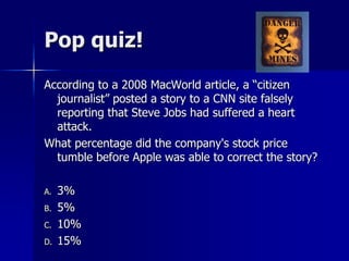 Pop quiz!
According to a 2008 MacWorld article, a “citizen
journalist” posted a story to a CNN site falsely
reporting that Steve Jobs had suffered a heart
attack.
What percentage did the company's stock price
tumble before Apple was able to correct the story?
A. 3%
B. 5%
C. 10%
D. 15%
 