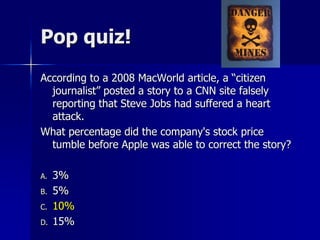 Pop quiz!
According to a 2008 MacWorld article, a “citizen
journalist” posted a story to a CNN site falsely
reporting that Steve Jobs had suffered a heart
attack.
What percentage did the company's stock price
tumble before Apple was able to correct the story?
A. 3%
B. 5%
C. 10%
D. 15%
 