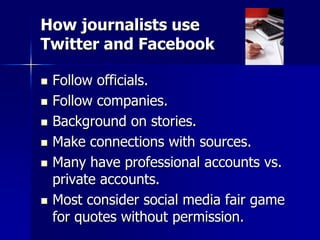 How journalists use
Twitter and Facebook
 Follow officials.
 Follow companies.
 Background on stories.
 Make connections with sources.
 Many have professional accounts vs.
private accounts.
 Most consider social media fair game
for quotes without permission.
 