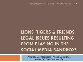 Copyright 2010 Francine D. Ward.   All Rights Reserved.   1




LIONS, TIGERS & FRIENDS:
LEGAL ISSUES RESULTING
FROM PLAYING IN THE
SOCIAL MEDIA SANDBOX!
  American Bar Association | Annual Conference
         August 5-8, San Francisco, CA
 