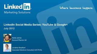 LinkedIn Social Media Series: YouTube & Google+
July 2012


       Nadia James
       Account Planner UK



      Jonathan Bradford
      Associate Solutions Consultant UK,FR,NL
 