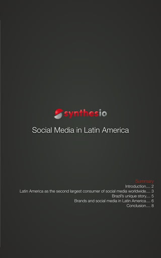 Social Media in Latin America




                        Social Media in Latin America




                                                                                           Summary
                                                                        Introduction.... 2
            Latin America as the second largest consumer of social media worldwide.... 3
                                                               Brazil’s unique story.... 5
                                           Brands and social media in Latin America.... 6
                                                                         Conclusion.... 8




Synthesio - Social Media in Latin America - January 2011                                         1
 