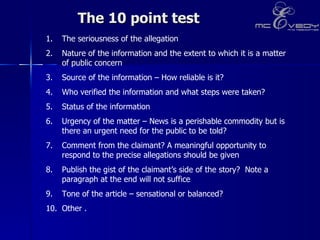 The 10 point test The seriousness of the allegation Nature of the information and the extent to which it is a matter of public concern Source of the information – How reliable is it? Who verified the information and what steps were taken? Status of the information Urgency of the matter – News is a perishable commodity but is there an urgent need for the public to be told? Comment from the claimant? A meaningful opportunity to respond to the precise allegations should be given Publish the gist of the claimant’s side of the story?  Note a paragraph at the end will not suffice Tone of the article – sensational or balanced? 10. Other . 